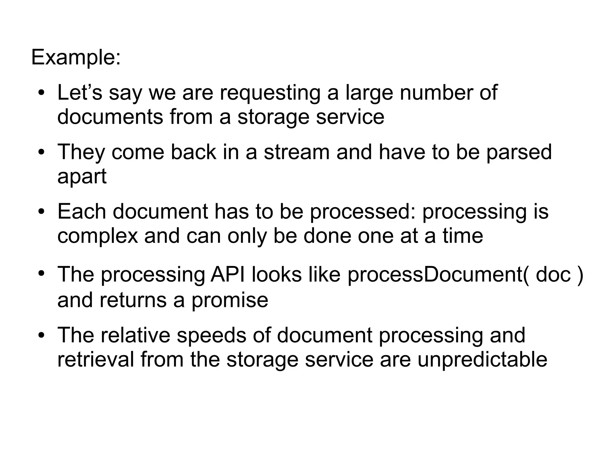 Example:
● Let’s say we are requesting a large number of
documents from a storage service
● They come back in a stream and have to be parsed
apart
● Each document has to be processed: processing is
complex and can only be done one at a time
●
The processing API looks like processDocument( doc )
and returns a promise
● The relative speeds of document processing and
retrieval from the storage service are unpredictable
 