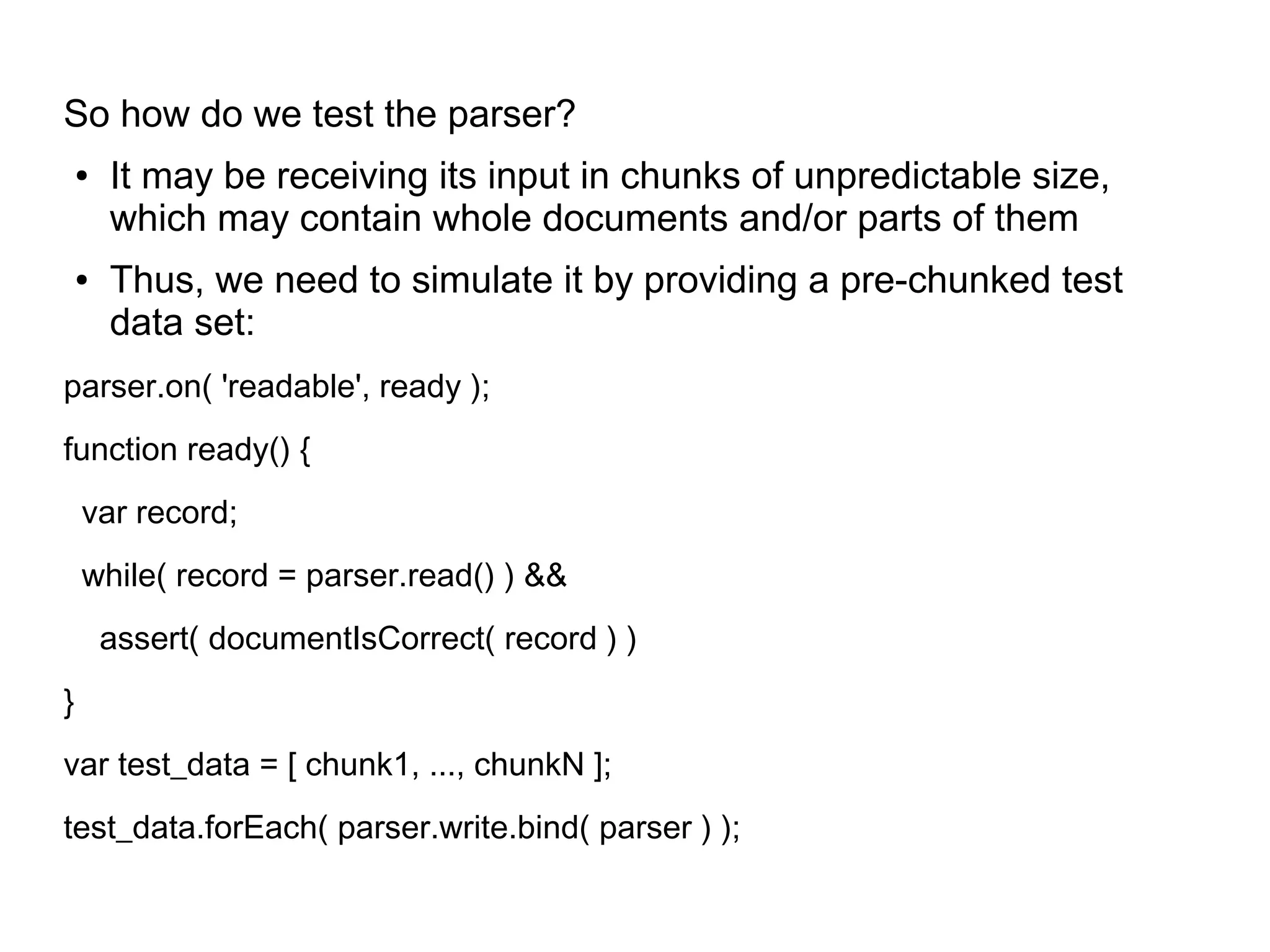 So how do we test the parser?
● It may be receiving its input in chunks of unpredictable size,
which may contain whole documents and/or parts of them
● Thus, we need to simulate it by providing a pre-chunked test
data set:
parser.on( 'readable', ready );
function ready() {
var record;
while( record = parser.read() ) &&
assert( documentIsCorrect( record ) )
}
var test_data = [ chunk1, ..., chunkN ];
test_data.forEach( parser.write.bind( parser ) );
 