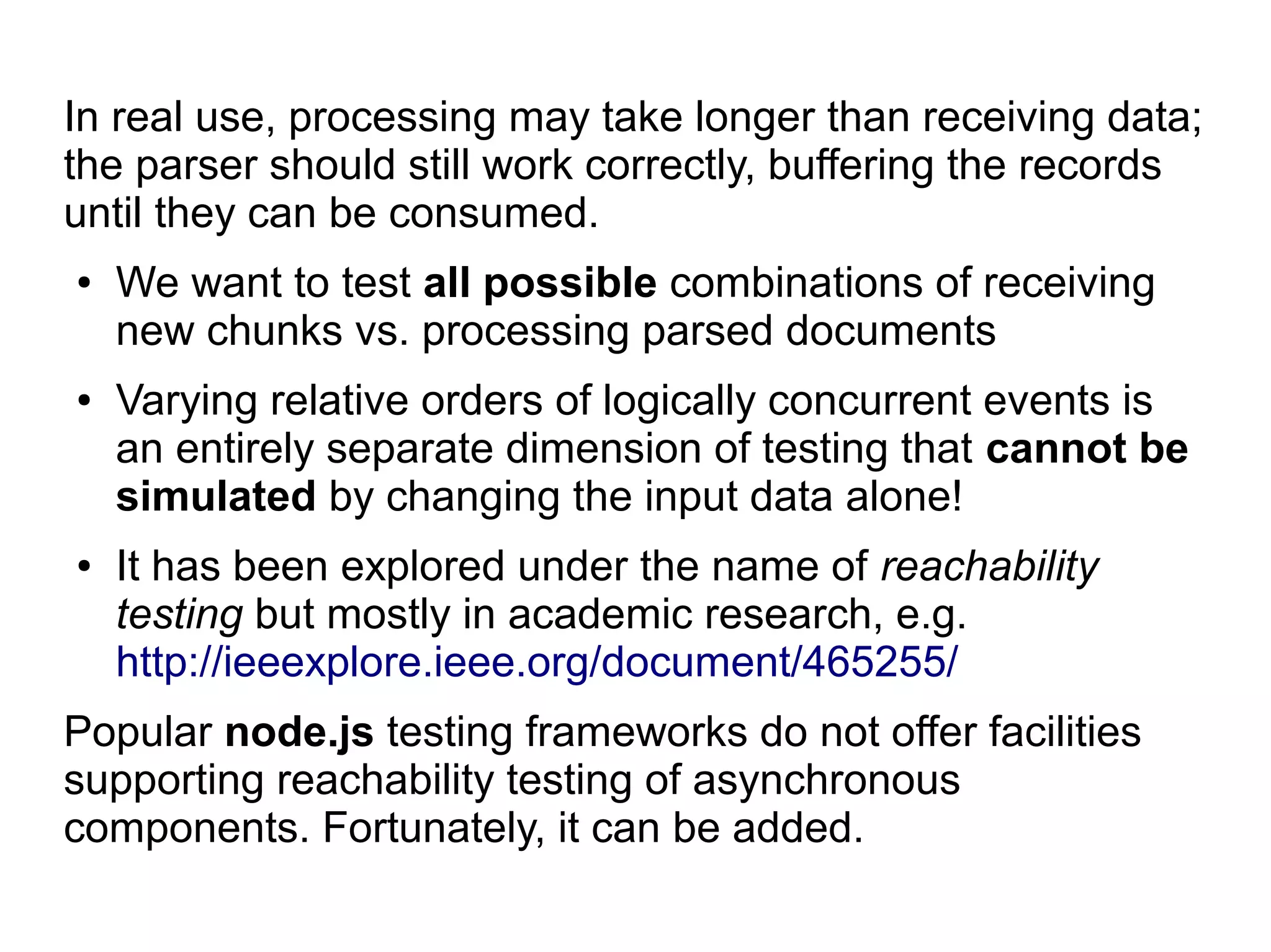 In real use, processing may take longer than receiving data;
the parser should still work correctly, buffering the records
until they can be consumed.
● We want to test all possible combinations of receiving
new chunks vs. processing parsed documents
● Varying relative orders of logically concurrent events is
an entirely separate dimension of testing that cannot be
simulated by changing the input data alone!
● It has been explored under the name of reachability
testing but mostly in academic research, e.g.
http://ieeexplore.ieee.org/document/465255/
Popular node.js testing frameworks do not offer facilities
supporting reachability testing of asynchronous
components. Fortunately, it can be added.
 