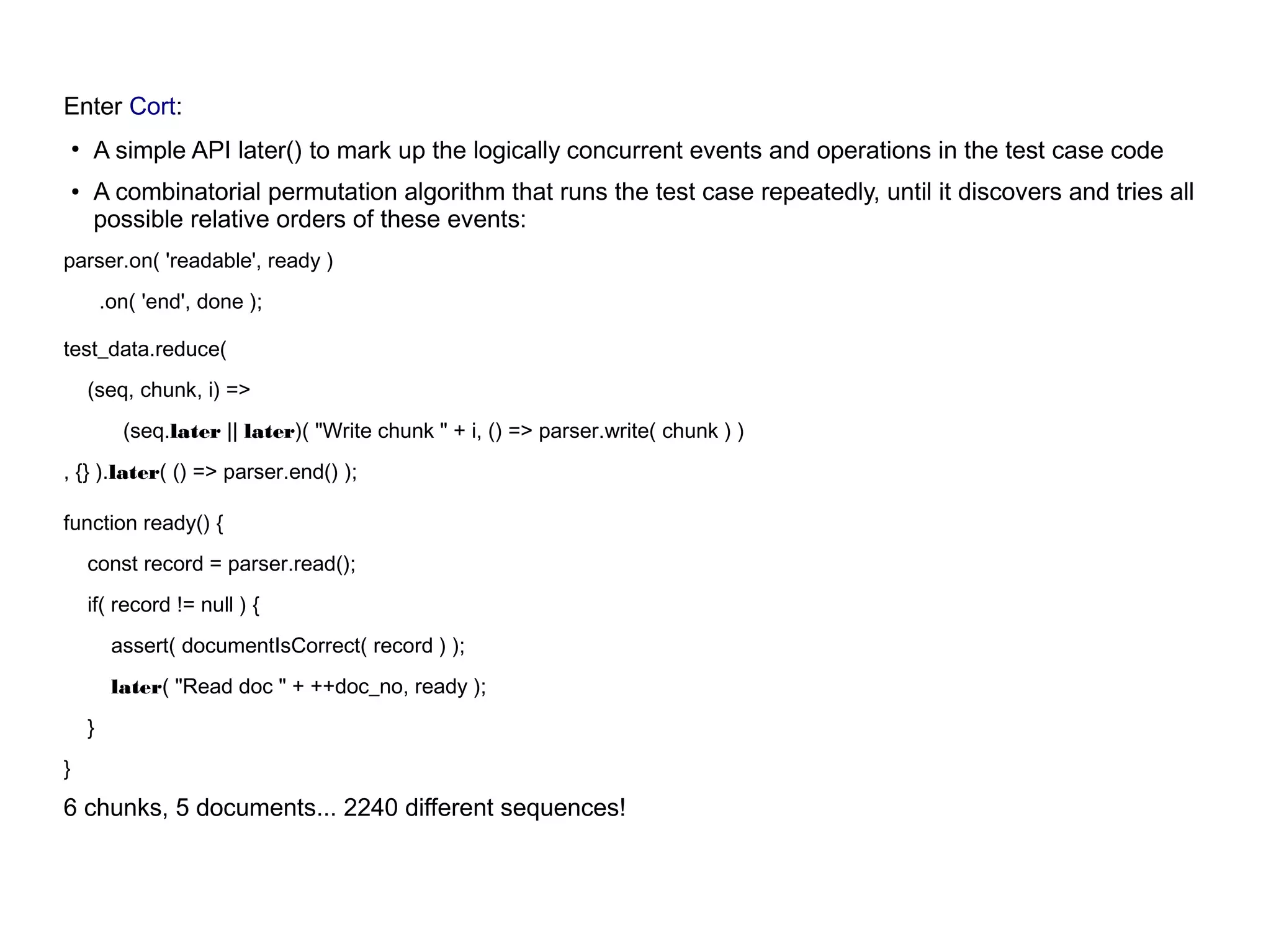 Enter Cort:
●
A simple API later() to mark up the logically concurrent events and operations in the test case code
●
A combinatorial permutation algorithm that runs the test case repeatedly, until it discovers and tries all
possible relative orders of these events:
parser.on( 'readable', ready )
.on( 'end', done );
test_data.reduce(
(seq, chunk, i) =>
(seq.later || later)( "Write chunk " + i, () => parser.write( chunk ) )
, {} ).later( () => parser.end() );
function ready() {
const record = parser.read();
if( record != null ) {
assert( documentIsCorrect( record ) );
later( "Read doc " + ++doc_no, ready );
}
}
6 chunks, 5 documents... 2240 different sequences!
 