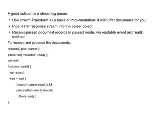 A good solution is a streaming parser:
●
Use stream.Transform as a basis of implementation: it will buffer documents for you
● Pipe HTTP response stream into the parser object
●
Receive parsed document records in paused mode, via readable event and read()
method
To receive and process the documents:
request().pipe( parser );
parser.on( 'readable', ready );
var wait;
function ready() {
var record;
wait = wait ||
(record = parser.read()) &&
processDocument( record )
.then( ready )
}
 