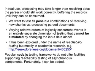 In real use, processing may take longer than receiving data;
the parser should still work correctly, buffering the records
until they can be consumed.
● We want to test all possible combinations of receiving
new chunks vs. processing parsed documents
● Varying relative orders of logically concurrent events is
an entirely separate dimension of testing that cannot be
simulated by changing the input data alone!
● It has been explored under the name of reachability
testing but mostly in academic research, e.g.
http://ieeexplore.ieee.org/document/465255/
Popular node.js testing frameworks do not offer facilities
supporting reachability testing of asynchronous
components. Fortunately, it can be added.
 