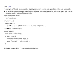Enter Cort:
●
A simple API later() to mark up the logically concurrent events and operations in the test case code
●
A combinatorial permutation algorithm that runs the test case repeatedly, until it discovers and tries all
possible relative orders of these events:
parser.on( 'readable', ready )
.on( 'end', done );
test_data.reduce(
(seq, chunk, i) =>
(seq.later || later)( "Write chunk " + i, () => parser.write( chunk ) )
, {} ).later( () => parser.end() );
function ready() {
const record = parser.read();
if( record != null ) {
assert( documentIsCorrect( record ) );
later( "Read doc " + ++doc_no, ready );
}
}
6 chunks, 5 documents... 2240 different sequences!
 