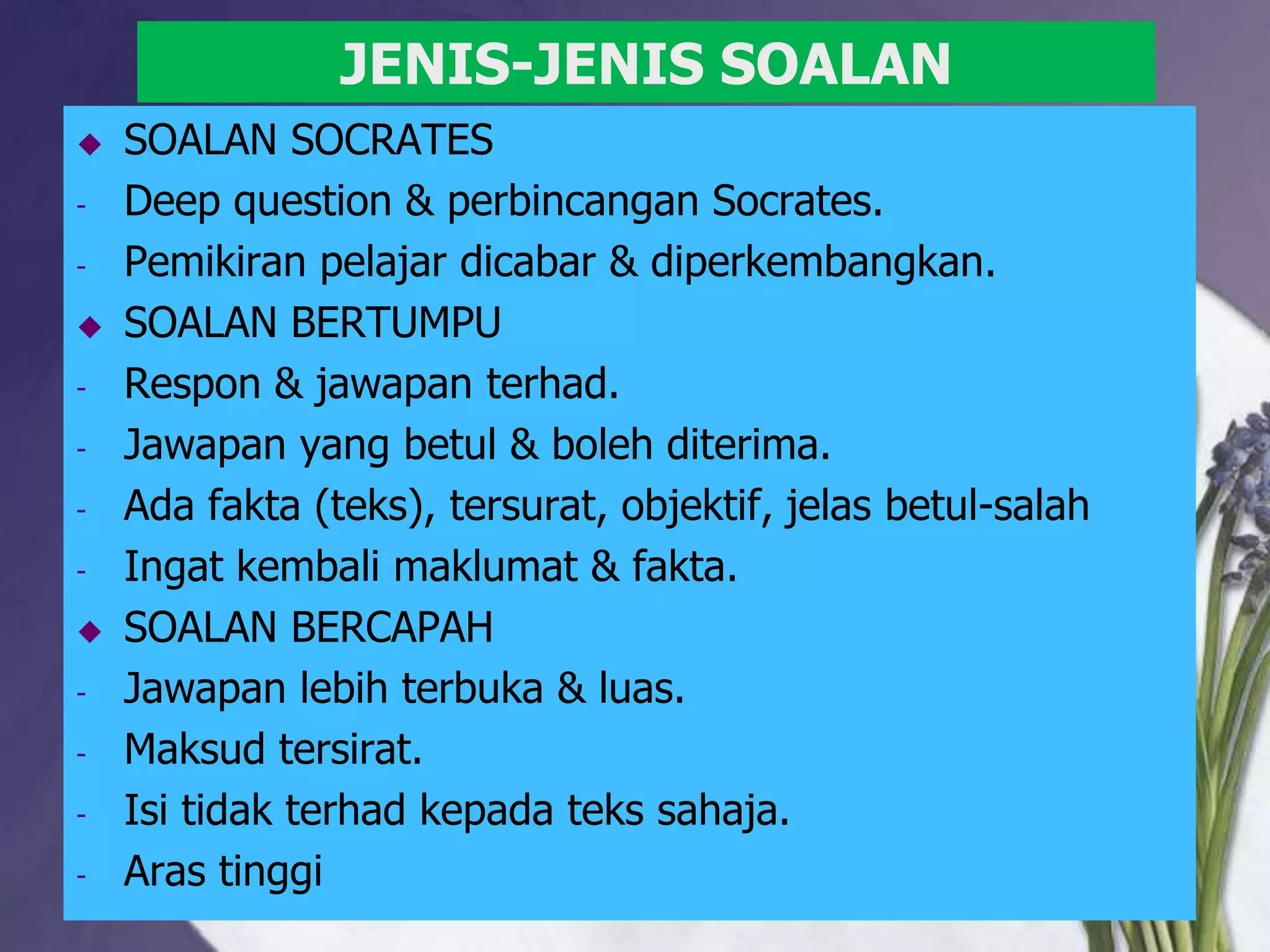 JENIS-JENIS SOALAN
   SOALAN SOCRATES
-   Deep question & perbincangan Socrates.
-   Pemikiran pelajar dicabar & diperkembangkan.
   SOALAN BERTUMPU
-   Respon & jawapan terhad.
-   Jawapan yang betul & boleh diterima.
-   Ada fakta (teks), tersurat, objektif, jelas betul-salah
-   Ingat kembali maklumat & fakta.
   SOALAN BERCAPAH
-   Jawapan lebih terbuka & luas.
-   Maksud tersirat.
-   Isi tidak terhad kepada teks sahaja.
-   Aras tinggi
 