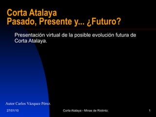 Corta Atalaya  Pasado, Presente y... ¿Futuro? Presentación virtual de la posible evolución futura de Corta Atalaya. Autor Carlos Vázquez Pérez. 