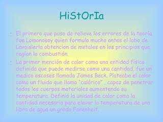 HiStOrIa El primero que puso de relieve los errores de la teoría fue Lomonosoy quien formulo mucho antes el lobo de Lavoisierla obtencion de metales en los principios que regían la combustión. La primer mención de calor como una entidad física definida que puede medirse como una cantidad, fue un medico escoses llamado James Back. Plateaba el calor como un fluido que llamo “calórico” , capaz de penetrar todos los cuerpos materiales aumentando su temperatura. Definió la unidad de calor como la cantidad necesaria para elevar la temperatura de una libra de agua un grado Farenheit. 