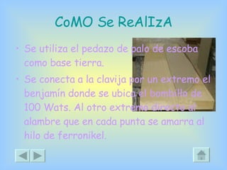 CoMO Se ReAlIzA Se utiliza el pedazo de palo de escoba como base tierra. Se conecta a la clavija por un extremo el benjamín donde se ubica el bombillo de 100 Wats. Al otro extremo directo al alambre que en cada punta se amarra al hilo de ferronikel. 