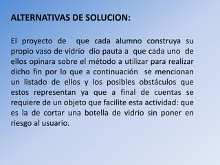 ALTERNATIVAS DE SOLUCION: 
El proyecto de que cada alumno construya su 
propio vaso de vidrio dio pauta a que cada uno de 
ellos opinara sobre el método a utilizar para realizar 
dicho fin por lo que a continuación se mencionan 
un listado de ellos y los posibles obstáculos que 
estos representan ya que a final de cuentas se 
requiere de un objeto que facilite esta actividad: que 
es la de cortar una botella de vidrio sin poner en 
riesgo al usuario. 
 