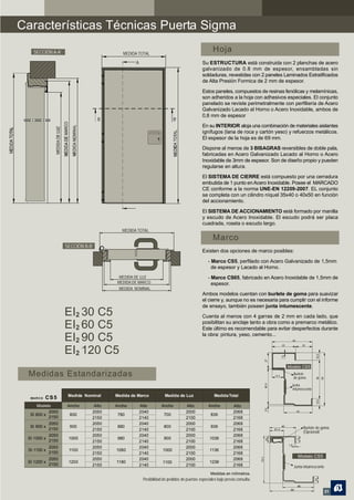 Características Técnicas Puerta Sigma
    SECCIÓN A-A’                           MEDIDA TOTAL
                                                                                                Hoja
                                                 A                                        Su ESTRUCTURA está construida con 2 planchas de acero
                                                                                          galvanizado de 0.8 mm de espesor, ensambladas sin
                                                                                          soldaduras, revestidas con 2 paneles Laminados Estratificados
                                                                                          de Alta Presión Formica de 2 mm de espesor.

                                                                                          Estos paneles, compuestos de resinas fenólicas y melamínicas,
                                                                                          son adheridos a la hoja con adhesivos especiales. El conjunto
                                                                                          panelado se reviste perimetralmente con perfiliería de Acero
                                                                                          Galvanizado Lacado al Horno o Acero Inoxidable, ambos de
                                                                                          0,8 mm de espesor
                                    B                                    B’
                                                                                          En su INTERIOR aloja una combinación de materiales aislantes
                                                                                          ignífugos (lana de roca y cartón yeso) y refuerzos metálicos.
                                                                                          El espesor de la hoja es de 69 mm.

                                                                                          Dispone al menos de 3 BISAGRAS reversibles de doble pala,
                                                                                          fabricadas en Acero Galvanizado Lacado al Horno o Acero
                                                                                          Inoxidable de 3mm de espesor. Son de diseño propio y pueden
                                                                                          regularse en altura.
                                                                                          El SISTEMA DE CIERRE está compuesto por una cerradura
                                                                                          embutida de 1 punto en Acero Inoxidable. Posee el MARCADO
                                                                                          CE conforme a la norma UNE-EN 12209-2007. EL conjunto
                                                                                          se completa con un cilindro níquel 35x40 o 40x50 en función
                                                                                          del accionamiento.

                                                                                          El SISTEMA DE ACCIONAMIENTO está formado por manilla
                                                                                          y escudo de Acero Inoxidable. El escudo podrá ser placa
                                                                                          cuadrada, roseta o escudo largo.
                                           MEDIDA TOTAL
                                                                                                Marco
                     SECCIÓN B-B’
                                                                                          Existen dos opciones de marco posibles:

                                                                                             - Marco CS5, perfilado con Acero Galvanizado de 1,5mm
                                                                                               de espesor y Lacado al Horno.
                                         MEDIDA DE LUZ                                       - Marco CS65, fabricado en Acero Inoxidable de 1,5mm de
                                        MEDIDA DE MARCO                                        espesor.
                                         MEDIDA NOMINAL
                                                                                          Ambos modelos cuentan con burlete de goma para suavizar
                                                                                          el cierre y, aunque no es necesaria para cumplir con el informe
                                                                                          de ensayo, también poseen junta intumescente.
                     EI2 30 C5                                                            Cuenta al menos con 4 garras de 2 mm en cada lado, que

                     EI2 60 C5                                                            posibilitan su anclaje tanto a obra como a premarco metálico.
                                                                                          Este último es recomendable para evitar desperfectos durante
                                                                                          la obra: pintura, yeso, cemento...
                     EI2 90 C5                                                                                                    40
                                                                                                                                         68
                                                                                                                                                   28

                     EI2 120 C5
                                                                                                                                       Modelo CS5
 Medidas Estandarizadas                                                                                                    14.5
                                                                                                                                         Burlete
                                                                                                                                         de goma
                                                                                                                                        Junta
                                                                                                                                         intumescente
                      Medida Nominal    Medida de Marco            Medida de Luz                 Medida Total
  MA R C O   CS 5
      Modelo         Ancho       Alto   Ancho        Alto        Ancho          Alto          Ancho          Alto
           2050                 2050                 2040                       2000                         2068                             48
  SI 800 x            800                780                      700                          836
           2150                 2150                 2140                       2100                         2168
              2050              2050                 2040                       2000                         2068
  SI 900 x            900                880                      800                          936                                                 Burlete de goma
              2150              2150                 2140                       2100                         2168
                                                                                                                                                   (Opcional)
           2050                 2050                 2040                       2000                         2068
 SI 1000 x            1000               980                      900                         1036
           2150                 2150                 2140                       2100                         2168
              2050              2050                 2040                       2000                         2068
 SI 1100 x            1100              1080                      1000                        1136
              2150              2150                 2140                       2100                         2168
                                                                                                                                               Modelo CS5
           2050                 2050                 2040                       2000                         2068
 SI 1200 x            1200              1180                      1100                        1236
           2150                 2150                 2140                       2100                         2168                        Junta intumescente
                                                                                               Medidas en milímetros.
                                                      Posibilidad de pedidos de puertas especiales bajo previa consulta.

                                                                                                                                                               21
 