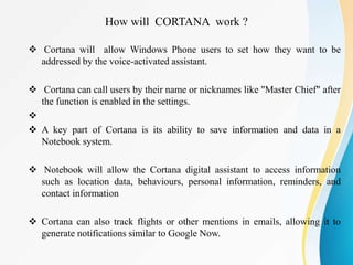  Cortana will allow Windows Phone users to set how they want to be
addressed by the voice-activated assistant.
 Cortana can call users by their name or nicknames like "Master Chief" after
the function is enabled in the settings.

 A key part of Cortana is its ability to save information and data in a
Notebook system.
 Notebook will allow the Cortana digital assistant to access information
such as location data, behaviours, personal information, reminders, and
contact information
 Cortana can also track flights or other mentions in emails, allowing it to
generate notifications similar to Google Now.
How will CORTANA work ?
 