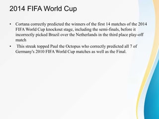 2014 FIFA World Cup
• Cortana correctly predicted the winners of the first 14 matches of the 2014
FIFA World Cup knockout stage, including the semi-finals, before it
incorrectly picked Brazil over the Netherlands in the third place play-off
match
• This streak topped Paul the Octopus who correctly predicted all 7 of
Germany's 2010 FIFA World Cup matches as well as the Final.
 