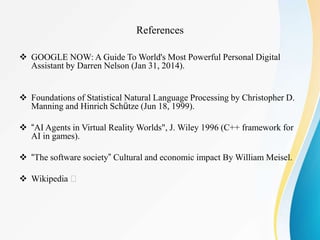  GOOGLE NOW: A Guide To World's Most Powerful Personal Digital
Assistant by Darren Nelson (Jan 31, 2014).
 Foundations of Statistical Natural Language Processing by Christopher D.
Manning and Hinrich Schütze (Jun 18, 1999).
 “AI Agents in Virtual Reality Worlds", J. Wiley 1996 (C++ framework for
AI in games).
 “The software society” Cultural and economic impact By William Meisel.
 Wikipedia
References
 