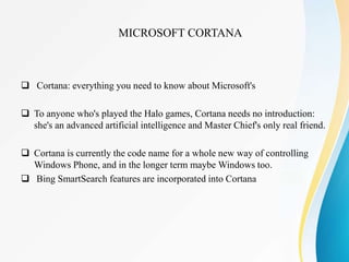  Cortana: everything you need to know about Microsoft's
 To anyone who's played the Halo games, Cortana needs no introduction:
she's an advanced artificial intelligence and Master Chief's only real friend.
 Cortana is currently the code name for a whole new way of controlling
Windows Phone, and in the longer term maybe Windows too.
 Bing SmartSearch features are incorporated into Cortana
MICROSOFT CORTANA
 