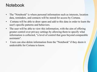 Notebook
• The "Notebook" is where personal information such as interests, location
data, reminders, and contacts will be stored for access by Cortana.
• Cortana will be able to draw upon and add to this data in order to learn the
user's specific patterns and behaviors.
• The user will be able to view this information, with the aim of offering
greater control over privacy settings by allowing them to specify what
information is collected, "a level of control that goes beyond comparable
assistants".
• Users can also delete information from the "Notebook" if they deem it
undesirable for Cortana to know.
 