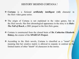 HISTORY BEHIND CORTANA !
 Cortana is a fictional artificially intelligent (AI) character in
the Halo video game series.
 The origin of Cortana is not explained in the video games, but in
the Halo novels. Her first chronological appearance in the story is in Halo:
The Fall of Reach, a 2001 prequel to the first Halo game.
 Cortana is constructed from the cloned brain of Dr. Catherine Elizabeth
Halsey, the creator of the SPARTAN Project.
 According to the Halo novels, Cortana is classified as a "smart" AI,
meaning that her creative matrix is allowed to expand, in contrast to the
limited matrix of other "dumb" AI characters in the stories.
 