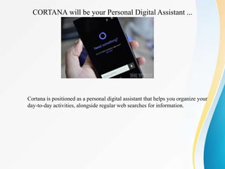 CORTANA will be your Personal Digital Assistant ...
Cortana is positioned as a personal digital assistant that helps you organize your
day-to-day activities, alongside regular web searches for information.
 