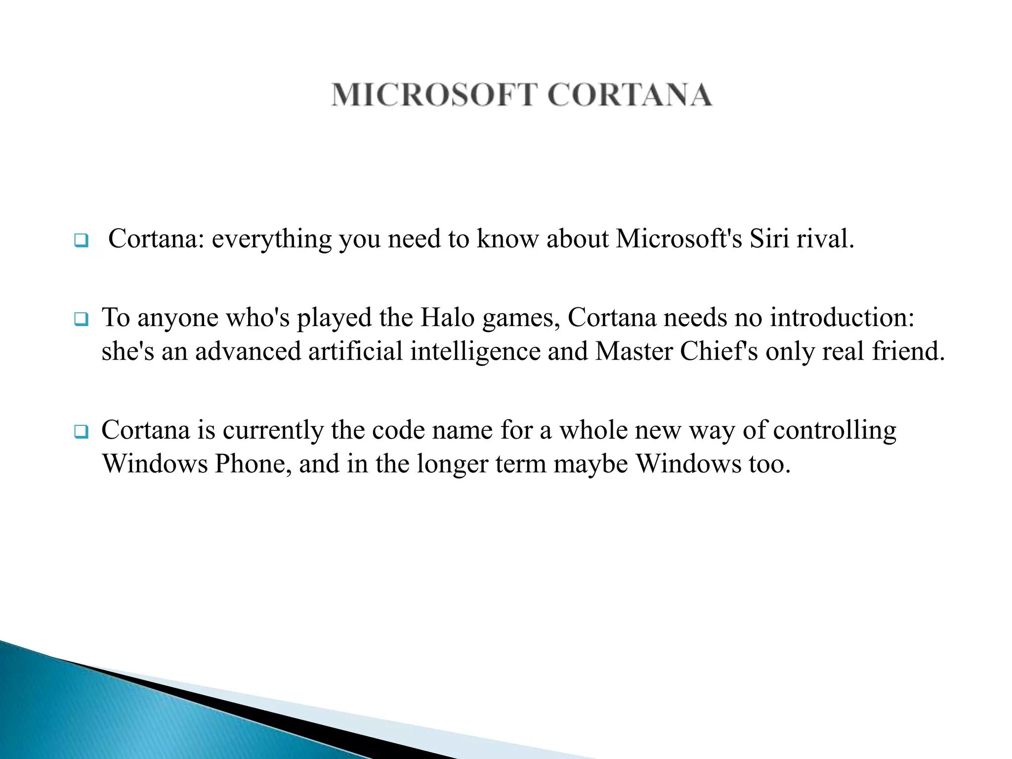  Cortana: everything you need to know about Microsoft's Siri rival.
 To anyone who's played the Halo games, Cortana needs no introduction:
she's an advanced artificial intelligence and Master Chief's only real friend.
 Cortana is currently the code name for a whole new way of controlling
Windows Phone, and in the longer term maybe Windows too.
 