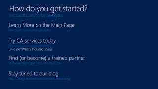 Learn More on the Main Page
Microsoft.com/cortanaanalytics
Try CA services today
Microsoft.com/cortanaanalytics
Links on “What’s Included” page
Find (or become) a trained partner
cortanaanalyticspartners.microsoft.com
Stay tuned to our blog
http://blogs.technet.com/b/machinelearning/
How do you get started?
microsoft.com/cortanaanalytics
 