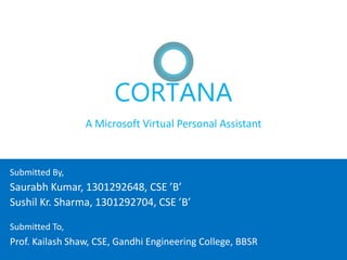 CORTANA
A Microsoft Virtual Personal Assistant
Saurabh Kumar, 1301292648, CSE ’B’
Sushil Kr. Sharma, 1301292704, CSE ’B’
Submitted By,
Prof. Kailash Shaw, CSE, Gandhi Engineering College, BBSR
Submitted To,
 