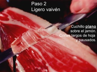 Paso 2
Ligero vaivén
Cuchillo plano
sobre el jamón.
Cortes largos de hoja
y pausados.
 