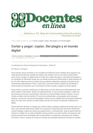 Didáctica y TIC. Blog de la Comunidad virtual de práctica
"Docentes en línea"
Inicio​ » ​2021​ » ​enero​ » ​Jue​ » Cortar y pegar: copiar. Del plagio y el mundo digital
Cortar y pegar: copiar. Del plagio y el mundo
digital
Entrada publicada en ​Entrevistas​ y etiquetada ​educacion en linea​plagio​propiedad intelectual​verificadores de plagio​ el ​7
enero, 2021​ por ​Erica Elena Scorians​.
La educación en línea en tiempos de Coronavirus – Parte 33
Por Silvia C. Enríquez
Para quienes somos docentes no es novedad que debemos tomar medidas para asegurar que
nadie apruebe habiendo copiado los trabajos que entrega, tanto en las clases presenciales
como en las virtuales. El plagio existe en todos los niveles educativos, incluyendo el posgrado, y
se manifiesta de diferentes modos que van desde la travesura infantil hasta un delito penado por
ley. Por ello, debemos tener la certeza de que sabemos detectarlo mediante el empleo de las
herramientas disponibles en línea y, sobre todo, prevenirlo desde el diseño de actividades e
instrumentos de evaluación que no permitan el simple copiado y pegado de textos ajenos.
Para evitarlo, la primera medida que se debe tomar es la de informarnos adecuadamente para
poder explicar al alumnado, desde una edad temprana, en qué consiste el plagio y cuáles son
las razones por las que es penalizado. Para ello, es imprescindible enseñar cuándo y de qué
modos se deben citar las fuentes. En entornos profesionales y de posgrado será necesario,
además, conocer las consecuencias legales y éticas del uso indebido de la propiedad intelectual
ajena. En todo caso, siempre se debe aclarar qué tipo de sanción se aplicará si detectamos
plagio.
Nunca debemos aprobar un trabajo que contiene ideas o pasajes copiados de fuentes que no se
citan, pero siempre deberíamos hablar con la persona involucrada para informarle claramente
nuestro hallazgo, aclarar las dudas que pudiera tener y, eventualmente, darle la oportunidad de
rehacer su trabajo de un modo aceptable. Aunque parezca una idea sencilla, las personas más
jóvenes pueden tener dificultades para comprenderla, en especial en esta época de Creative
Commons​, remix o mashup​ en la que el concepto de propiedad intelectual comienza a cambiar.
 