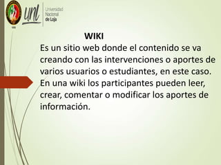 WIKI
Es un sitio web donde el contenido se va
creando con las intervenciones o aportes de
varios usuarios o estudiantes, en este caso.
En una wiki los participantes pueden leer,
crear, comentar o modificar los aportes de
información.
 