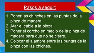 Pasos a seguir:
1. Poner las chinches en las puntas de la
pinza de madera.
2. Atar el cable a la pinza.
3. Poner el corcho en medio de la pinza de
madera para que no se cierre.
4. Colocar el alambre entre las puntas de la
pinza con las chiches.
 