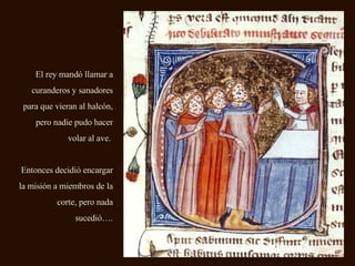 El rey mandó llamar a curanderos y sanadores para que vieran al halcón, pero nadie pudo hacer volar al ave.  Entonces decidió encargar la misión a miembros de la corte, pero nada sucedió…. 