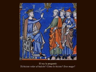 El rey le preguntó:
Tú hiciste volar al halcón? Cómo lo hiciste? Eres mago?
 