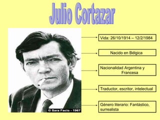 Julio Cortazar Nacido en Bélgica Nacionalidad Argentina y  Francesa Traductor, escritor, intelectual Vida: 26/10/1914 – 12/2/1984 Género literario: Fantástico, surrealista 