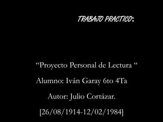 TRABAJO PRACTICO: 
“Proyecto Personal de Lectura “ 
Alumno: Iván Garay 6to 4Ta 
Autor: Julio Cortázar. 
[26/08/1914-12/02/1984] 
 