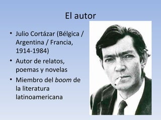 El autor
• Julio Cortázar (Bélgica /
  Argentina / Francia,
  1914-1984)
• Autor de relatos,
  poemas y novelas
• Miembro del boom de
  la literatura
  latinoamericana
 