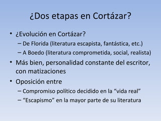 ¿Dos etapas en Cortázar?
• ¿Evolución en Cortázar?
  – De Florida (literatura escapista, fantástica, etc.)
  – A Boedo (literatura comprometida, social, realista)
• Más bien, personalidad constante del escritor,
  con matizaciones
• Oposición entre
  – Compromiso político decidido en la “vida real”
  – “Escapismo” en la mayor parte de su literatura
 