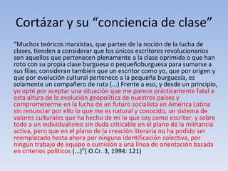 Cortázar y su “conciencia de clase”
“Muchos teóricos marxistas, que parten de la noción de la lucha de
clases, tienden a considerar que los únicos escritores revolucionarios
son aquellos que pertenecen plenamente a la clase oprimida o que han
roto con su propia clase burguesa o pequeñoburguesa para sumarse a
sus filas; consideran también que un escritor como yo, que por origen y
que por evolución cultural pertenece a la pequeña burguesía, es
solamente un compañero de ruta (...) Frente a eso, y desde un principio,
yo opté por aceptar una situación que me parece prácticamente fatal a
esta altura de la evolución geopolítica de nuestros países y
comprometerme en la lucha de un futuro socialista en América Latina
sin renunciar por ello lo que me es natural y conocido, un sistema de
valores culturales que ha hecho de mí lo que soy como escritor, y sobre
todo a un individualismo sin duda criticable en el plano de la militancia
activa, pero que en el plano de la creación literaria no ha podido ser
reemplazado hasta ahora por ninguna identificación colectiva, por
ningún trabajo de equipo o sumisión a una línea de orientación basada
en criterios políticos (...)”( O.Cr. 3, 1994: 121)
 