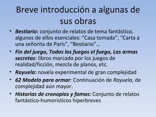 Breve introducción a algunas de
             sus obras
• Bestiario: conjunto de relatos de tema fantástico,
  algunos de ellos esenciales: “Casa tomada”, “Carta a
  una señorita de París”, “Bestiario”…
• Fin del juego, Todos los fuegos el fuego, Las armas
  secretas: libros marcado por los juegos de
  realidad/ficción, mezcla de planos, etc.
• Rayuela: novela experimental de gran complejidad
• 62 Modelo para armar: Continuación de Rayuela, de
  complejidad aún mayor.
• Historias de cronopios y famas: Conjunto de relatos
  fantástico-humorísticos hiperbreves
 