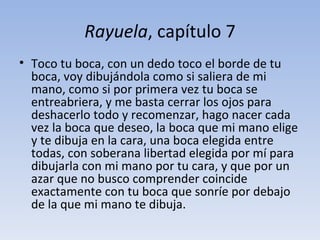 Rayuela, capítulo 7
• Toco tu boca, con un dedo toco el borde de tu
  boca, voy dibujándola como si saliera de mi
  mano, como si por primera vez tu boca se
  entreabriera, y me basta cerrar los ojos para
  deshacerlo todo y recomenzar, hago nacer cada
  vez la boca que deseo, la boca que mi mano elige
  y te dibuja en la cara, una boca elegida entre
  todas, con soberana libertad elegida por mí para
  dibujarla con mi mano por tu cara, y que por un
  azar que no busco comprender coincide
  exactamente con tu boca que sonríe por debajo
  de la que mi mano te dibuja.
 