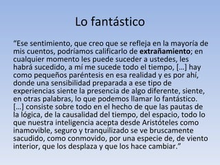 Lo fantástico
“Ese sentimiento, que creo que se refleja en la mayoría de
mis cuentos, podríamos calificarlo de extrañamiento; en
cualquier momento les puede suceder a ustedes, les
habrá sucedido, a mí me sucede todo el tiempo, […] hay
como pequeños paréntesis en esa realidad y es por ahí,
donde una sensibilidad preparada a ese tipo de
experiencias siente la presencia de algo diferente, siente,
en otras palabras, lo que podemos llamar lo fantástico.
[…] consiste sobre todo en el hecho de que las pautas de
la lógica, de la causalidad del tiempo, del espacio, todo lo
que nuestra inteligencia acepta desde Aristóteles como
inamovible, seguro y tranquilizado se ve bruscamente
sacudido, como conmovido, por una especie de, de viento
interior, que los desplaza y que los hace cambiar.”
 
