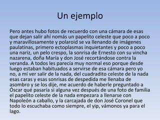 Un ejemplo
Pero antes hubo fotos de recuerdo con una cámara de esas
que dejan salir ahí nomás un papelito celeste que poco a poco
y maravillosamente y polaroid se va llenando de imágenes
paulatinas, primero ectoplasmas inquietantes y poco a poco
una nariz, un pelo crespo, la sonrisa de Ernesto con su vincha
nazarena, doña María y don José recortándose contra la
veranda. A todos les parecía muy normal eso porque desde
luego estaban habituados a servirse de esa cámara pero yo
no, a mí ver salir de la nada, del cuadradito celeste de la nada
esas caras y esas sonrisas de despedida me llenaba de
asombro y se los dije, me acuerdo de haberle preguntado a
Óscar qué pasaría si alguna vez después de una foto de familia
el papelito celeste de la nada empezara a llenarse con
Napoleón a caballo, y la carcajada de don José Coronel que
todo lo escuchaba como siempre, el yip, vámonos ya para el
lago.
 