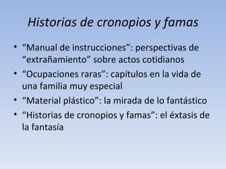 Historias de cronopios y famas
• “Manual de instrucciones”: perspectivas de
  “extrañamiento” sobre actos cotidianos
• “Ocupaciones raras”: capítulos en la vida de
  una familia muy especial
• “Material plástico”: la mirada de lo fantástico
• “Historias de cronopios y famas”: el éxtasis de
  la fantasía
 
