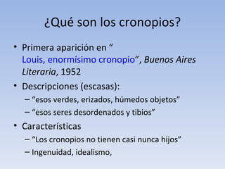 ¿Qué son los cronopios?
• Primera aparición en “
  Louis, enormísimo cronopio”, Buenos Aires
  Literaria, 1952
• Descripciones (escasas):
  – “esos verdes, erizados, húmedos objetos”
  – “esos seres desordenados y tibios”
• Características
  – “Los cronopios no tienen casi nunca hijos”
  – Ingenuidad, idealismo,
 