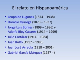 El relato en Hispanoamérica
• Leopoldo Lugones (1874 – 1938)
• Horacio Quiroga (1878 – 1937)
• Jorge Luis Borges (1899 – 1986) y
  Adolfo Bioy Casares (1914 – 1999)
• Julio Cortázar (1914 – 1984)
• Juan Rulfo (1917 – 1986)
• Juan José Arreola (1918 – 2001)
• Gabriel García Márquez (1927 - )
 