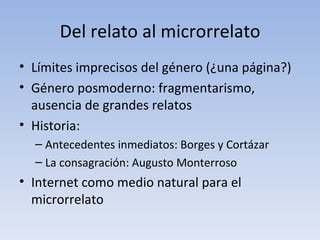 Del relato al microrrelato
• Límites imprecisos del género (¿una página?)
• Género posmoderno: fragmentarismo,
  ausencia de grandes relatos
• Historia:
  – Antecedentes inmediatos: Borges y Cortázar
  – La consagración: Augusto Monterroso
• Internet como medio natural para el
  microrrelato
 