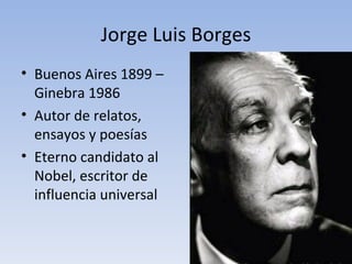 Jorge Luis Borges
• Buenos Aires 1899 –
  Ginebra 1986
• Autor de relatos,
  ensayos y poesías
• Eterno candidato al
  Nobel, escritor de
  influencia universal
 