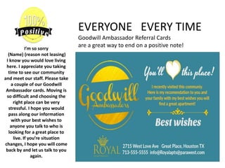 I’m so sorry
(Name) (reason not leasing)
I know you would love living
here. I appreciate you taking
time to see our community
and meet our staff. Please take
a couple of our Goodwill
Ambassador cards. Moving is
so difficult and choosing the
right place can be very
stressful. I hope you would
pass along our information
with your best wishes to
anyone you talk to who is
looking for a great place to
live. If you’re situation
changes, I hope you will come
back by and let us talk to you
again.
EVERYONE EVERY TIME
Goodwill Ambassador Referral Cards
are a great way to end on a positive note!
 