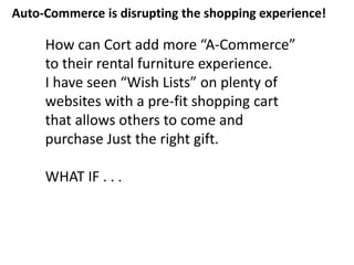 How can Cort add more “A-Commerce”
to their rental furniture experience.
I have seen “Wish Lists” on plenty of
websites with a pre-fit shopping cart
that allows others to come and
purchase Just the right gift.
WHAT IF . . .
Auto-Commerce is disrupting the shopping experience!
 