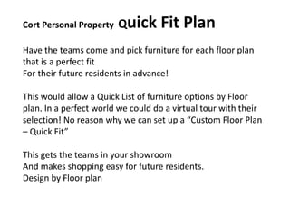 Cort Personal Property Quick Fit Plan
Have the teams come and pick furniture for each floor plan
that is a perfect fit
For their future residents in advance!
This would allow a Quick List of furniture options by Floor
plan. In a perfect world we could do a virtual tour with their
selection! No reason why we can set up a “Custom Floor Plan
– Quick Fit”
This gets the teams in your showroom
And makes shopping easy for future residents.
Design by Floor plan
 