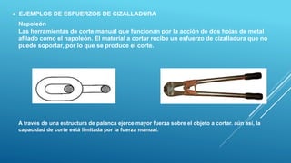  EJEMPLOS DE ESFUERZOS DE CIZALLADURA
Napoleón
Las herramientas de corte manual que funcionan por la acción de dos hojas de metal
afilado como el napoleón. El material a cortar recibe un esfuerzo de cizalladura que no
puede soportar, por lo que se produce el corte.
A través de una estructura de palanca ejerce mayor fuerza sobre el objeto a cortar. aún así, la
capacidad de corte está limitada por la fuerza manual.
 