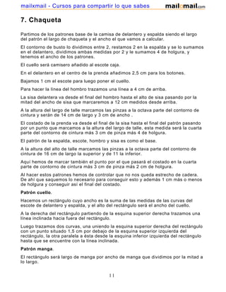 mailxmail - Cursos para compartir lo que sabes

7. Chaqueta

Partimos de los patrones base de la camisa de delantero y espalda siendo el largo
del patrón el largo de chaqueta y el ancho el que vamos a calcular.
El contorno de busto lo dividimos entre 2, restamos 2 en la espalda y se lo sumamos
en el delantero, dividimos ambas medidas por 2 y le sumamos 4 de holgura, y
tenemos el ancho de los patrones.
El cuello será camisero añadido al escote caja.
En el delantero en el centro de la prenda añadimos 2,5 cm para los botones.
Bajamos 1 cm el escote para luego poner el cuello.
Para hacer la línea del hombro trazamos una línea a 4 cm de arriba.
La sisa delantera va desde el final del hombro hasta el alto de sisa pasando por la
mitad del ancho de sisa que marcaremos a 12 cm medidos desde arriba.
A la altura del largo de talle marcamos las pinzas a la octava parte del contorno de
cintura y serán de 14 cm de largo y 3 cm de ancho .
El costado de la prenda va desde el final de la sisa hasta el final del patrón pasando
por un punto que marcamos a la altura del largo de talle, esta medida será la cuarta
parte del contorno de cintura más 3 cm de pinza más 4 de holgura.
El patrón de la espalda, escote, hombro y sisa es como el base.
A la altura del alto de talle marcamos las pinzas a la octava parte del contorno de
cintura de 16 cm de largo la superior y de 11 la inferior.
Aquí hemos de marcar también el punto por el que pasará el costado en la cuarta
parte de contorno de cintura más 3 cm de pinza más 2 cm de holgura.
Al hacer estos patrones hemos de controlar que no nos queda estrecho de cadera.
De ahí que saquemos lo necesario para conseguir esto y además 1 cm más o menos
de holgura y conseguir así el final del costado.
Patrón cuello.
Hacemos un rectángulo cuyo ancho es la suma de las medidas de las curvas del
escote de delantero y espalda, y el alto del rectángulo será el ancho del cuello.
A la derecha del rectángulo partiendo de la esquina superior derecha trazamos una
línea inclinada hacia fuera del rectángulo.
Luego trazamos dos curvas, una uniendo la esquina superior derecha del rectángulo
con un punto situado 1,5 cm por debajo de la esquina superior izquierda del
rectángulo, la otra paralela a ésta desde la esquina inferior izquierda del rectángulo
hasta que se encuentre con la línea inclinada.
Patrón manga.
El rectángulo será largo de manga por ancho de manga que dividimos por la mitad a
lo largo.


                                          11
 