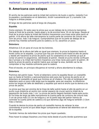 mailxmail - Cursos para compartir lo que sabes

9. Americana con solapas

El ancho de los patrones será la mitad del contorno de busto o pecho, restarle 2 en
la espalda y sumárselos en el delantero, dividir nuevamente por 2 y sumarle 3 de
holgura a ambas piezas.
El largo de los patrones será el largo de chaqueta.
Espalda.
Como siempre. En este caso la pinza que va por debajo de la cintura la marcamos
hasta el final de la prenda, hasta abajo y la de encima tiene 16 cm de largo. Desde el
final de la pinza hasta la mitad del hombro trazaremos una línea recta para partir el
patrón. A la altura de talle marcaremos la cuarta parte de contorno de cintura más
3cm de pinza, más 3 de holgura. Comprobamos que en la parte de debajo de la
prenda hay medida suficiente para la cadera y si no, sacamos un poco.
Delantero.
Añadimos 2,5 cm para el cruce de los botones.
Por debajo de la altura del talle es igual que siempre, la pinza la bajamos hasta el
fondo como en la espalda. La pinza que hay por encima sube hasta el alto de pecho
y desde ahí hacemos la pinza de pecho que no coseremos en la prenda ya que al
cortar el patrón lo pegaremos, dándosela al patrón. Desde el punto donde confluyen
las 2 pinzas y la mitad del hombro trazamos una línea recta para partir el patrón. Al
darle la pinza de pecho al patrón habrá que corregir la sisa, también se ha de
comprobar si hay medida suficiente para la cadera.
Para el escote, en principio dibujamos el normal y ahora abordamos la solapa.
Delantero.
Partimos del patrón base. Tanto el delantero como la espalda llevan un costadillo
que va hasta el hombro y aprovecharemos esto para dar la pinza de pecho en el
delantero al costadillo al igual que hicimos en el chaleco. Por ello el rectángulo del
delantero será un poco más largo que la espalda, para ser exactos, la diferencia
entre los largos de talle de delantero y espalda que será el ancho que le demos a la
pinza de pecho.
La pinza que hay por encima de la línea de talle subirá hasta el alto de pecho en un
punto cuya distancia al centro (sin contar espacio de cruce) será la mitad de la
separación de busto más 1 cm. La pinza de pecho llegará también hasta este punto.
En la línea de largo de talle marcaremos la cuarta parte de contorno de cintura más
3 cm de pinza más 2,5 cm de holgura y en la parte baja del patrón hemos de
controlar la cuarta parte de cadera a la que daremos algo de holgura también (1,5cm
más o menos).
Cuando le demos la pinza de pecho al costadillo hemos de rehacer la sisa
controlando el punto al que debe llegar comparando el lateral del delantero con el
de la espalda.
También hemos de redondear los picos que hayan quedado.
Para hacer la solapa trazamos una línea recta desde el punto donde queremos que

                                          15
 