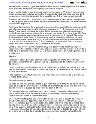 mailxmail - Cursos para compartir lo que sabes
esté el primer botón (A) (que medimos desde el escote) hasta un punto B que estará
2 cm por fuera del escote prolongando la línea del hombro.
C es el punto desde el que prolongamos el hombro para la 1ª línea. Trazamos dos
líneas semicurvas desde los puntos B y C hacia arriba. Sobre la línea que sale de C
marcamos el recorrido del escote de la espalda más 0,5 cm que será el punto D.
Haciendo escuadra en D (un ángulo recto) pasando por B hacia arriba conseguimos
la línea superior del cuello, sobre esta línea marcamos 8 cm que es un ancho normal
y obtenemos el punto E.
Para hacer la otra parte de la solapa trazamos una línea vertical hacia abajo desde C
sobre la que marcamos 5 cm (F). Haciendo escuadra en F y B marcamos una línea
desde F que saldrá por fuera del cruce de los botones sobre la que marcamos el
punto G que será la punta inferior de la solapa y que está a 8 cm de la línea AB. Para
terminar esta parte trazamos una línea semicurva que va de A hasta G. Marcamos
3,5 cm desde G en la línea FG aunque esta medida dependerá del gusto de cada
uno. Obtenemos H, desde H y con el ángulo que deseemos marcamos una línea
recta sobre la que marcamos los 3,5 cm deseados, obtenemos I. Sólo nos queda
trazar una semicurva desde I a E y habremos terminado.
Como la línea CF nos daría una forma muy rara del cuello lo matamos un poco
trazando una línea recta desde C hasta el punto J, situado más o menos a 1 cm de la
línea AB a la derecha en la línea FG. El cruce de los botones en nuestro patrón está a
la izquierda.
Espalda.
Haremos el patrón base con el largo de la chaqueta y de ancho el que hemos
calculado, controlando en la parte de abajo la cuarta parte de cadera con unos cm
de holgura.
La pinza que hay por debajo del largo de talle irá hasta el final del patrón; y la que
hay por encima del talle medirá 16 cm y se hará a 1/8 del contorno de cintura desde
el centro de la pieza.
Para hacer el costadillo, trazaremos una línea recta desde el final de la pinza hasta
la mitad del hombro.
Patrón base manga sastre.
Se hace en una hoja doblada sobre la que hacemos un rectángulo de 22 cm por el
largo de manga. Lo dividimos por la mitad en 2 rectángulos alargados. Marcamos la
bajada de copa, ½ bajada de copa y alto de codo a 34 cm.
Se requieren algunas modificaciones: saco y meto 3 cm donde va la costura por lo
que al lado de la izquierda he de trasladar la medida del lado de la derecha y
rehacer con una curva el bajo de la manga.
En los cuatro rectángulos que nos quedan arriba al marcar la bajada de copa y la
mitad de la bajada de copa hacemos 4 curvas que quedarán con la forma de un
limón, los vértices que marcarán este limón están uno en la línea de la mitad de la
bajada de copa a 2 cm de la línea izquierda del rectángulo inicial, los otros 3 están
en la línea superior del rectángulo inicial, el corte con la línea que nos dividía en dos
rectángulos alargados, otro en el corte de esta línea con la bajada de copa y el otro
en el corte de la mitad de la bajada de copa con el lado derecho del rectángulo
inicial.

                                           16
 